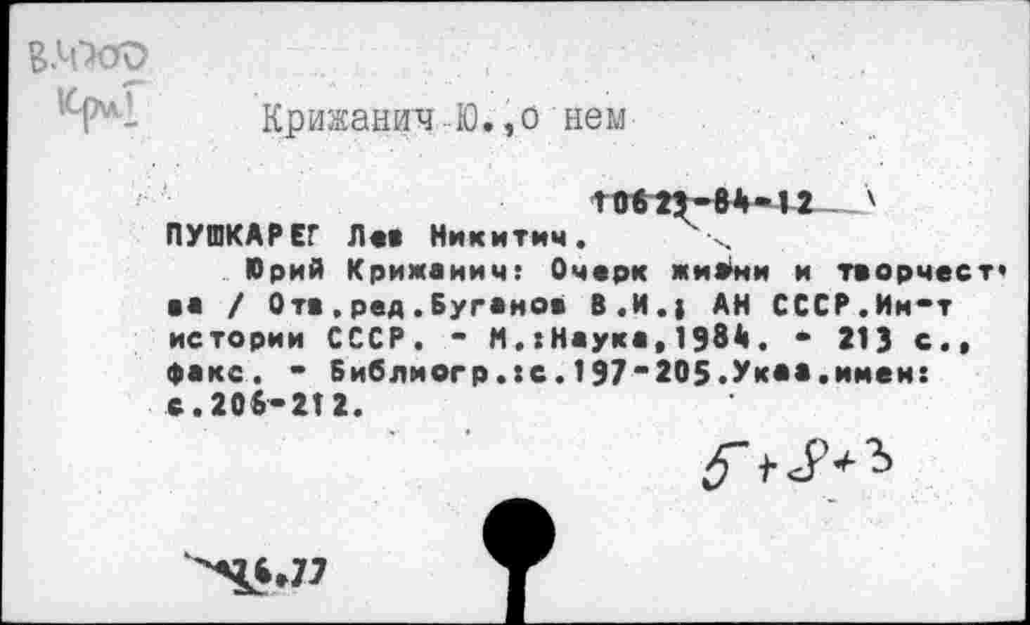 ﻿
КрижаничЮ.,о нем

ПУШКАРЕГ Л«« Никитич. х
Юрий Кримаиич: Очерк жиВми и творчест» в« / Отв.ред.Буганов В.И.) АН СССР.Им-т истории СССР. - М.:Наука,1984 . - 213 с., факс. - Библиогр.:с. 197-205.Укаа.имен: с.206-212.
